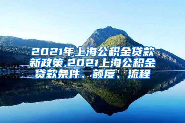 2021年上海公积金贷款新政策,2021上海公积金贷款条件、额度、流程