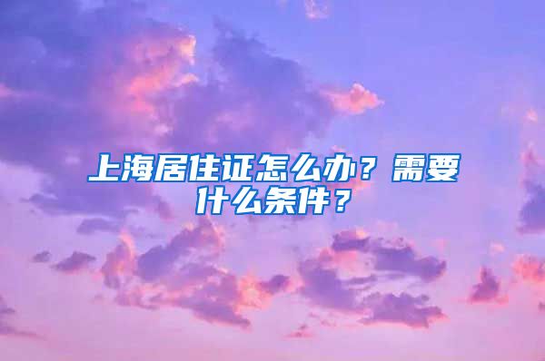 上海居住证怎么办？需要什么条件？