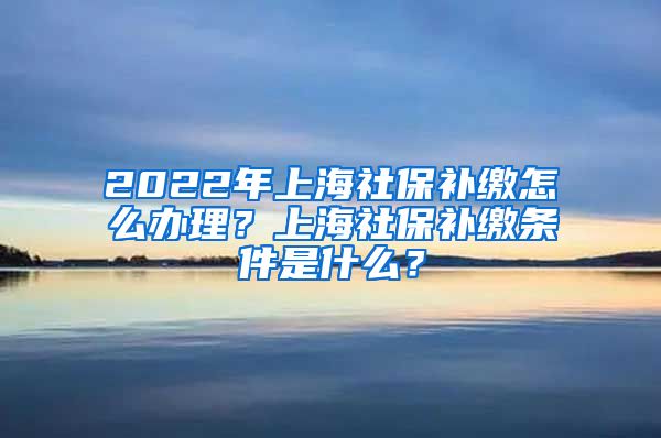 2022年上海社保补缴怎么办理？上海社保补缴条件是什么？