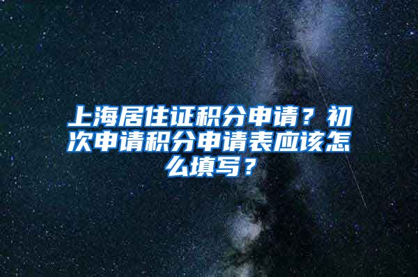 上海居住证积分申请？初次申请积分申请表应该怎么填写？