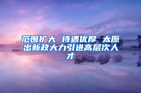 范围扩大 待遇优厚 太原出新政大力引进高层次人才