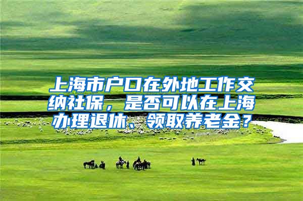 上海市户口在外地工作交纳社保，是否可以在上海办理退休、领取养老金？