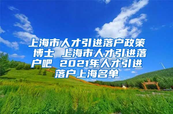 上海市人才引进落户政策 博士 上海市人才引进落户吧 2021年人才引进落户上海名单