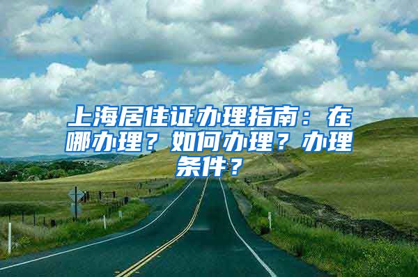 上海居住证办理指南：在哪办理？如何办理？办理条件？