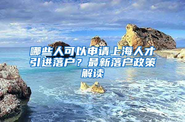 哪些人可以申请上海人才引进落户？最新落户政策解读