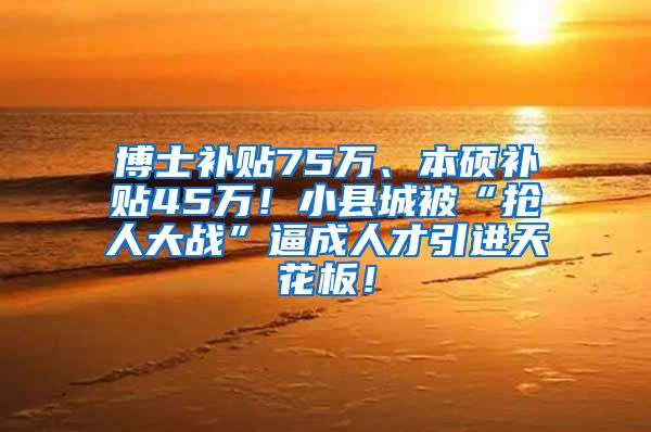 博士补贴75万、本硕补贴45万！小县城被“抢人大战”逼成人才引进天花板！