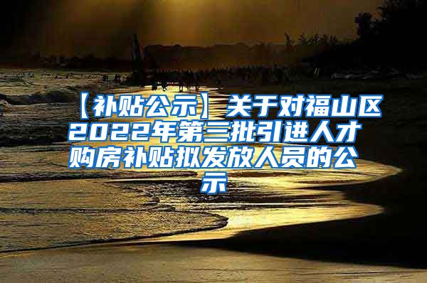 【补贴公示】关于对福山区2022年第三批引进人才购房补贴拟发放人员的公示