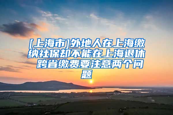 [上海市]外地人在上海缴纳社保却不能在上海退休 跨省缴费要注意两个问题