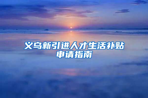 义乌新引进人才生活补贴申请指南