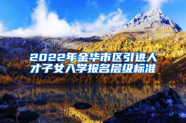 2022年金华市区引进人才子女入学报名层级标准