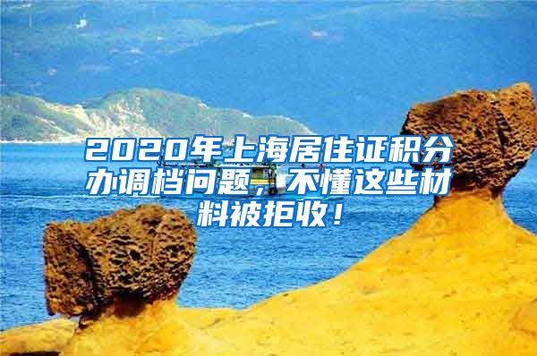 2020年上海居住证积分办调档问题，不懂这些材料被拒收！