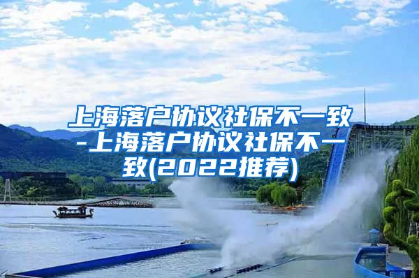 上海落户协议社保不一致-上海落户协议社保不一致(2022推荐)