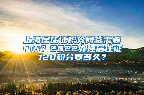 上海居住证积分网签需要几天？2022办理居住证120积分要多久？