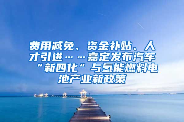 费用减免、资金补贴、人才引进……嘉定发布汽车“新四化”与氢能燃料电池产业新政策