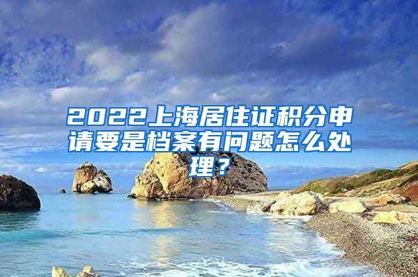 2022上海居住证积分申请要是档案有问题怎么处理？