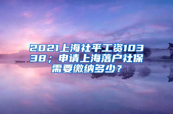 2021上海社平工资10338；申请上海落户社保需要缴纳多少？