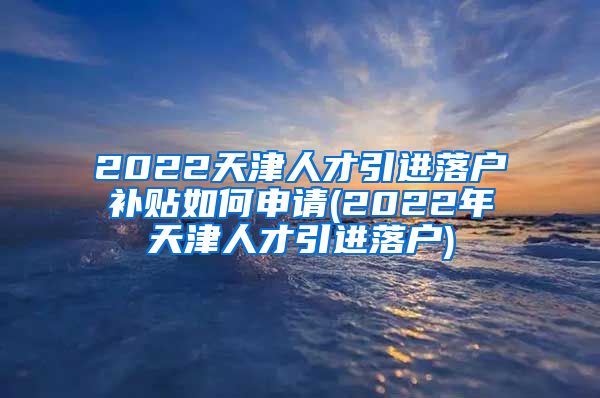 2022天津人才引进落户补贴如何申请(2022年天津人才引进落户)