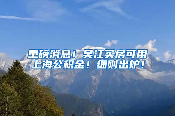 重磅消息！吴江买房可用上海公积金！细则出炉！