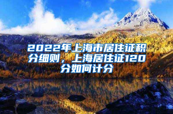 2022年上海市居住证积分细则，上海居住证120分如何计分