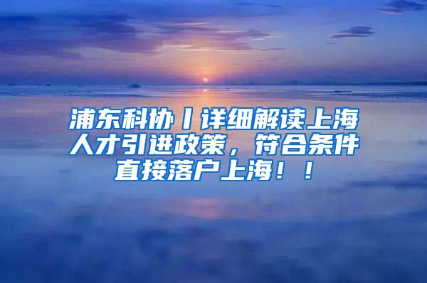 浦东科协丨详细解读上海人才引进政策，符合条件直接落户上海！！