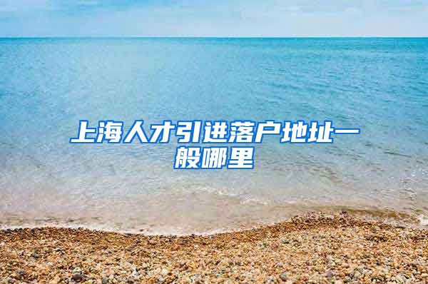 上海人才引进落户地址一般哪里