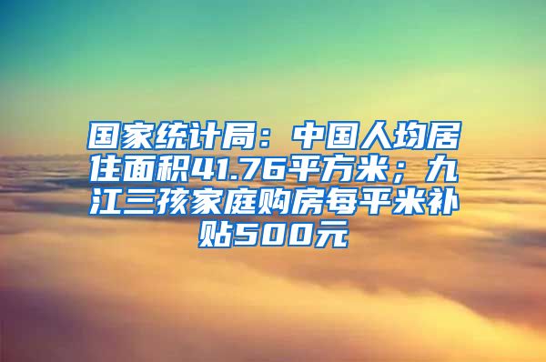 国家统计局：中国人均居住面积41.76平方米；九江三孩家庭购房每平米补贴500元