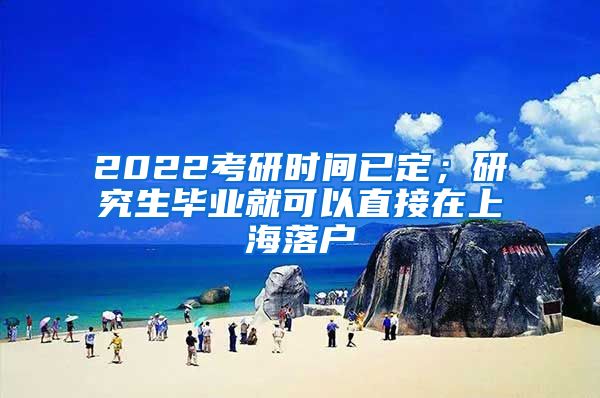 2022考研时间已定；研究生毕业就可以直接在上海落户