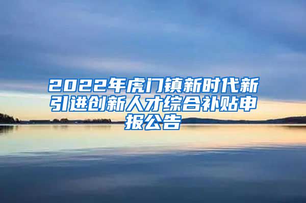 2022年虎门镇新时代新引进创新人才综合补贴申报公告