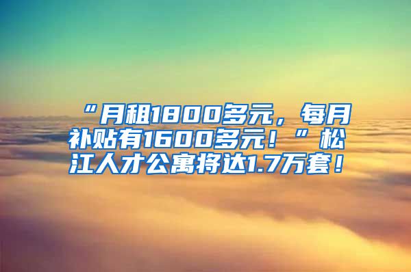 “月租1800多元，每月补贴有1600多元！”松江人才公寓将达1.7万套！