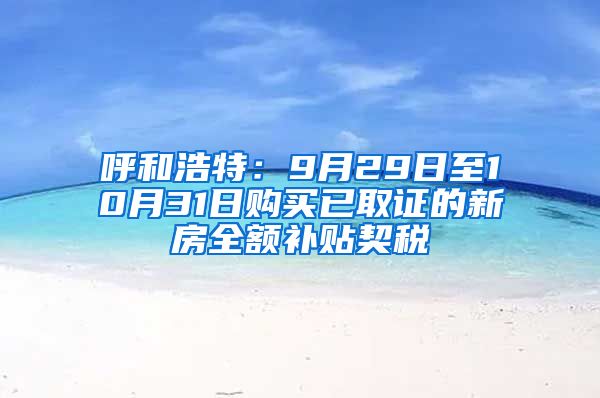 呼和浩特：9月29日至10月31日购买已取证的新房全额补贴契税