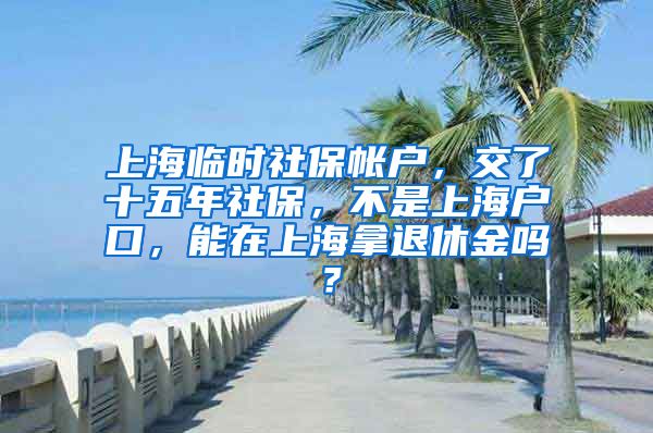 上海临时社保帐户，交了十五年社保，不是上海户口，能在上海拿退休金吗？