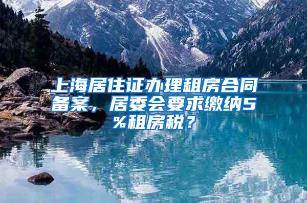上海居住证办理租房合同备案，居委会要求缴纳5%租房税？
