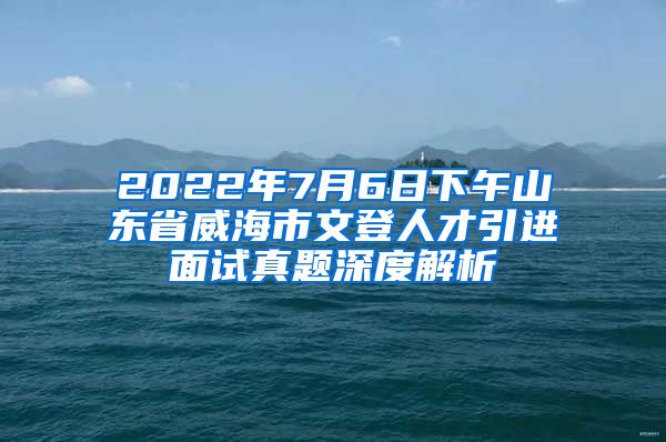 2022年7月6日下午山东省威海市文登人才引进面试真题深度解析