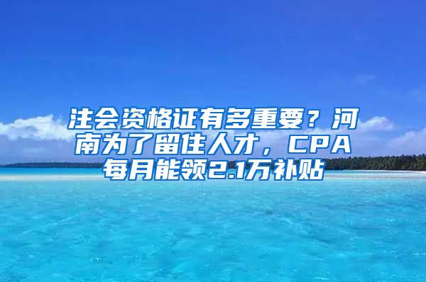 注会资格证有多重要？河南为了留住人才，CPA每月能领2.1万补贴