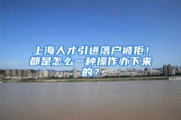 上海人才引进落户被拒！都是怎么一种操作办下来的？