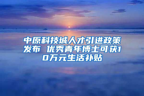 中原科技城人才引进政策发布 优秀青年博士可获10万元生活补贴