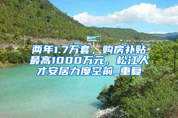 两年1.7万套，购房补贴最高1000万元，松江人才安居力度空前_重复