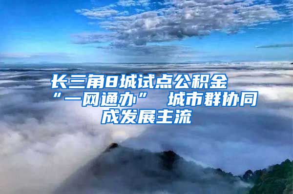 长三角8城试点公积金“一网通办” 城市群协同成发展主流