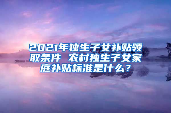 2021年独生子女补贴领取条件 农村独生子女家庭补贴标准是什么？