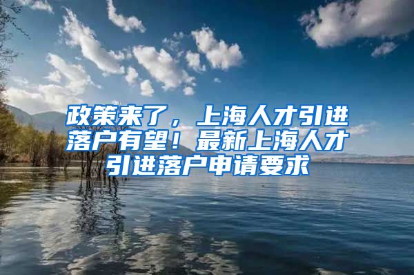 政策来了，上海人才引进落户有望！最新上海人才引进落户申请要求