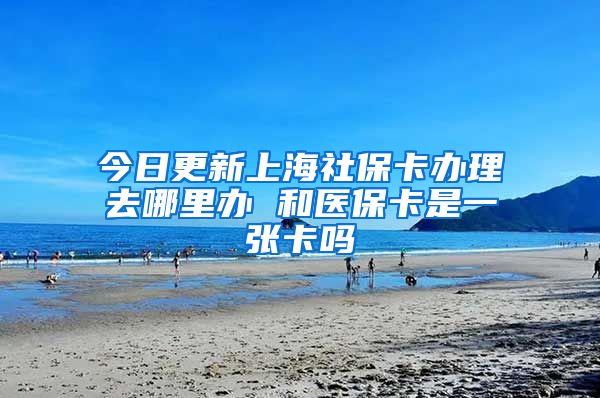 今日更新上海社保卡办理去哪里办 和医保卡是一张卡吗