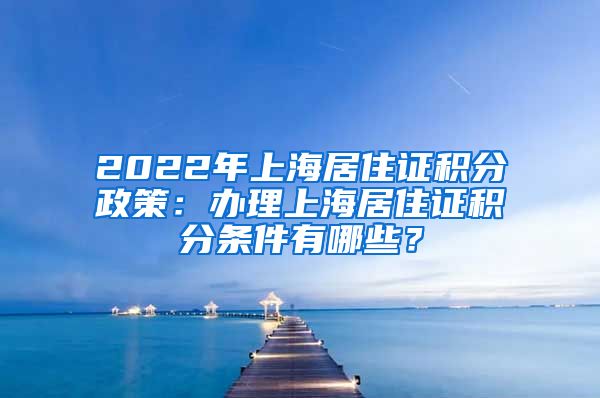 2022年上海居住证积分政策：办理上海居住证积分条件有哪些？