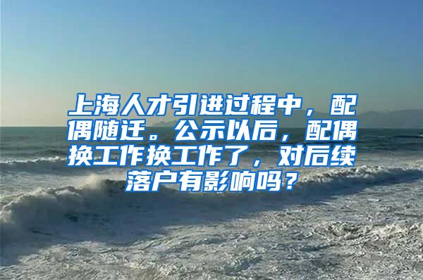 上海人才引进过程中，配偶随迁。公示以后，配偶换工作换工作了，对后续落户有影响吗？