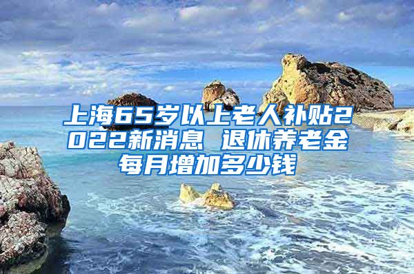 上海65岁以上老人补贴2022新消息 退休养老金每月增加多少钱