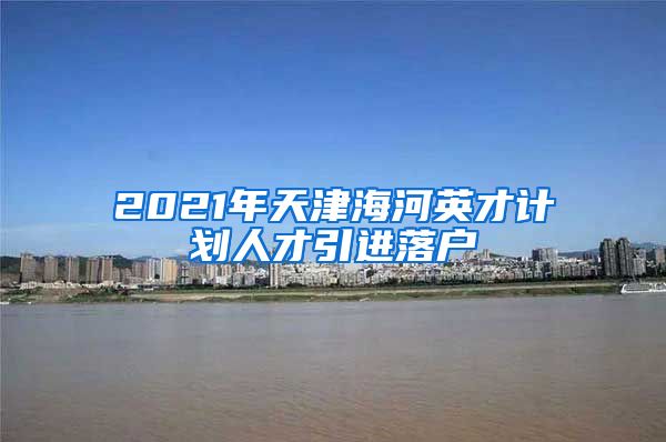 2021年天津海河英才计划人才引进落户