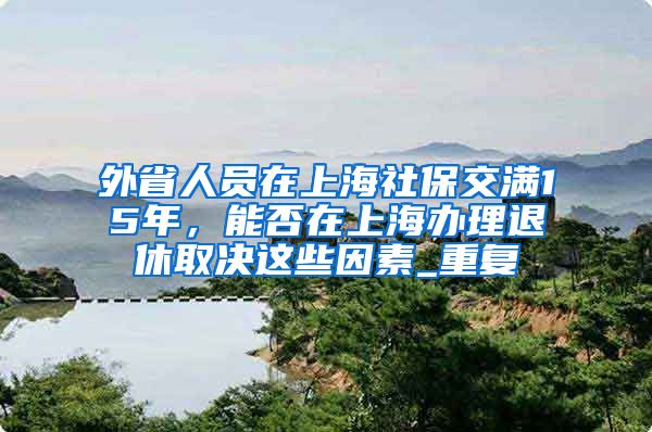 外省人员在上海社保交满15年，能否在上海办理退休取决这些因素_重复