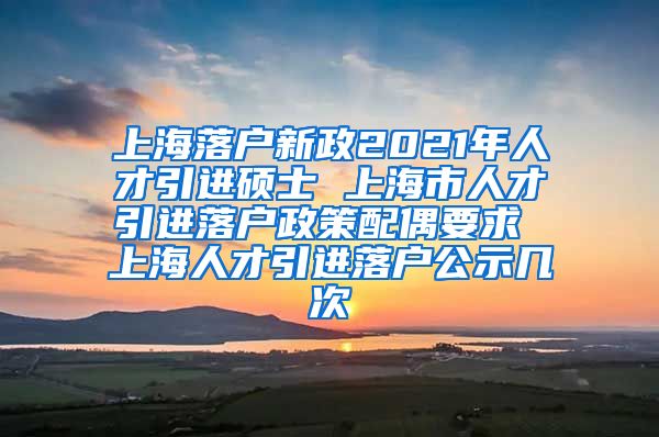上海落户新政2021年人才引进硕士 上海市人才引进落户政策配偶要求 上海人才引进落户公示几次