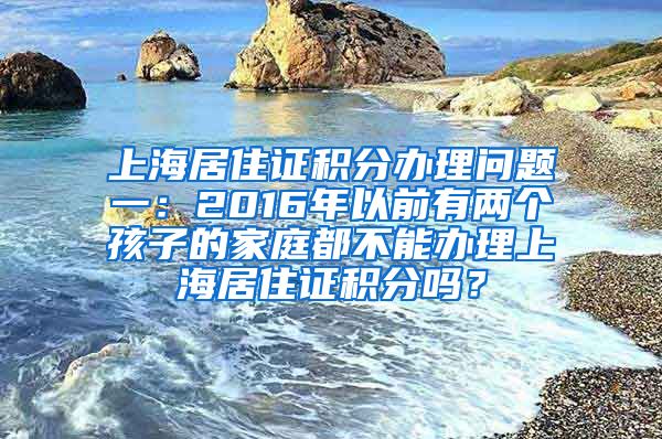 上海居住证积分办理问题一：2016年以前有两个孩子的家庭都不能办理上海居住证积分吗？