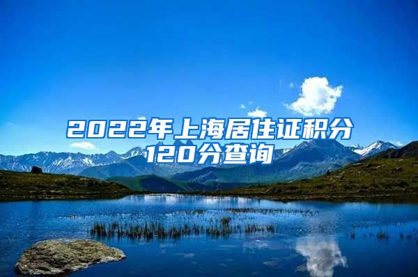 2022年上海居住证积分120分查询