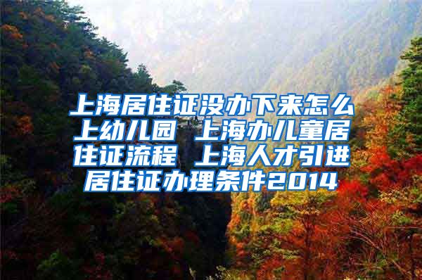 上海居住证没办下来怎么上幼儿园 上海办儿童居住证流程 上海人才引进居住证办理条件2014